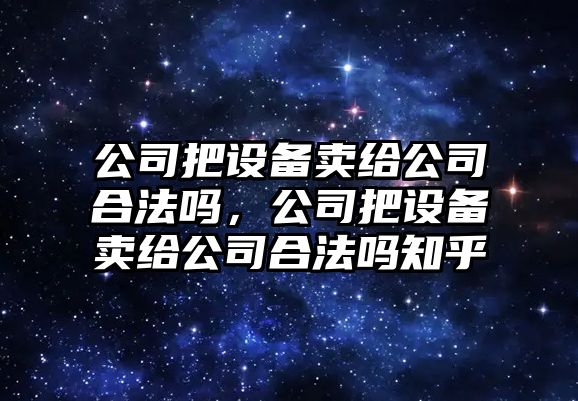 公司把設備賣(mài)給公司合法嗎，公司把設備賣(mài)給公司合法嗎知乎