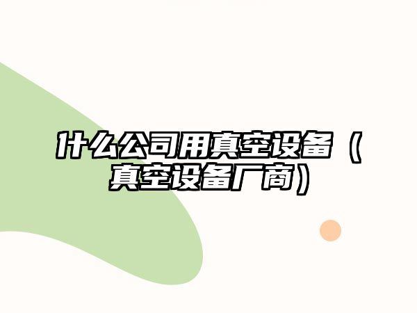 什么公司用真空設備（真空設備廠(chǎng)商）