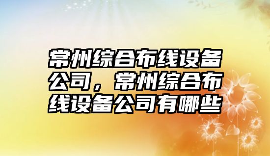 常州綜合布線(xiàn)設備公司，常州綜合布線(xiàn)設備公司有哪些