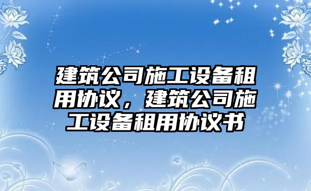 建筑公司施工設備租用協(xié)議，建筑公司施工設備租用協(xié)議書(shū)
