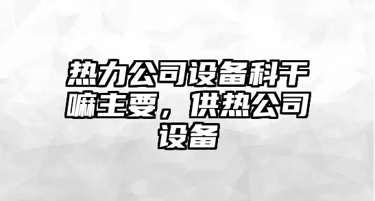 熱力公司設備科干嘛主要，供熱公司設備