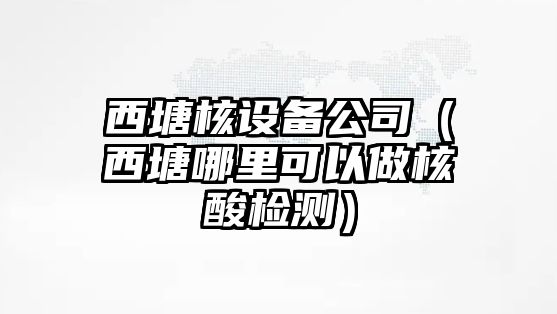 西塘核設備公司（西塘哪里可以做核酸檢測）