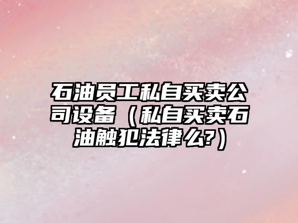 石油員工私自買(mǎi)賣(mài)公司設備（私自買(mǎi)賣(mài)石油觸犯法律么?）