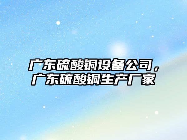 廣東硫酸銅設備公司，廣東硫酸銅生產(chǎn)廠(chǎng)家