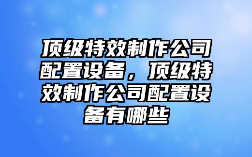 頂級特效制作公司配置設備，頂級特效制作公司配置設備有哪些