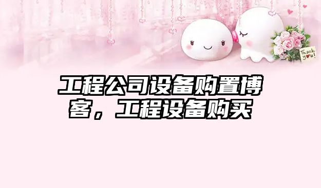 工程公司設備購置博客，工程設備購買(mǎi)