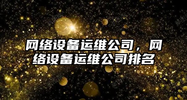 網(wǎng)絡(luò )設備運維公司，網(wǎng)絡(luò )設備運維公司排名
