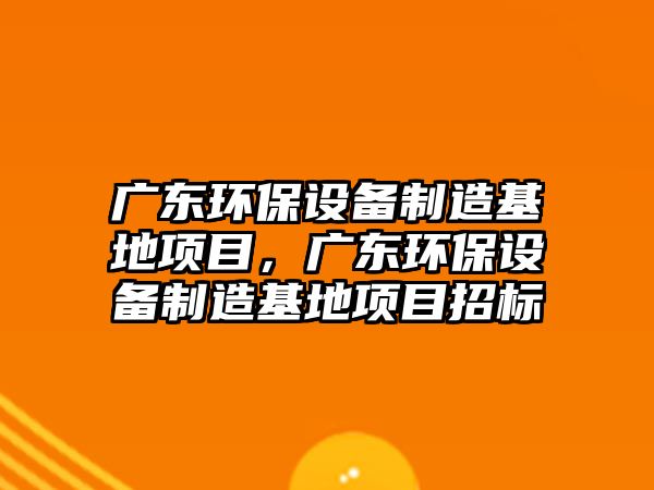 廣東環(huán)保設備制造基地項目，廣東環(huán)保設備制造基地項目招標