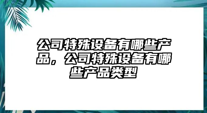 公司特殊設備有哪些產(chǎn)品，公司特殊設備有哪些產(chǎn)品類(lèi)型