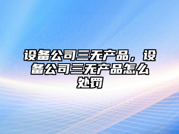 設備公司三無(wú)產(chǎn)品，設備公司三無(wú)產(chǎn)品怎么處罰