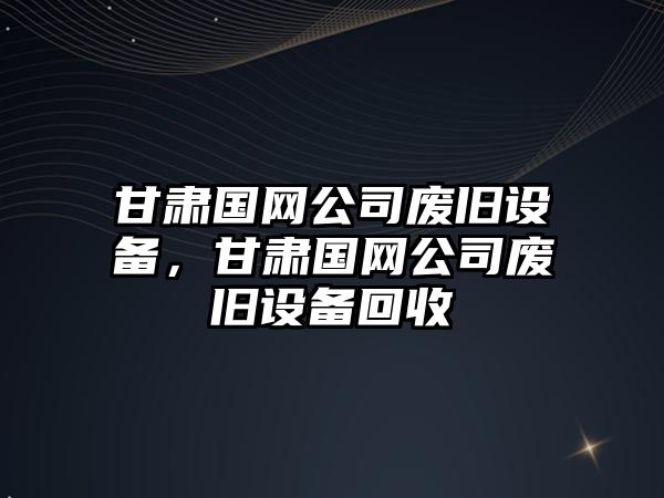 甘肅國網(wǎng)公司廢舊設備，甘肅國網(wǎng)公司廢舊設備回收