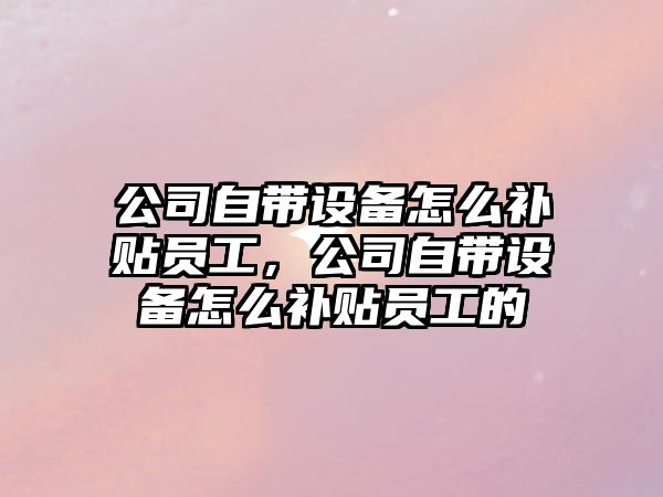 公司自帶設備怎么補貼員工，公司自帶設備怎么補貼員工的