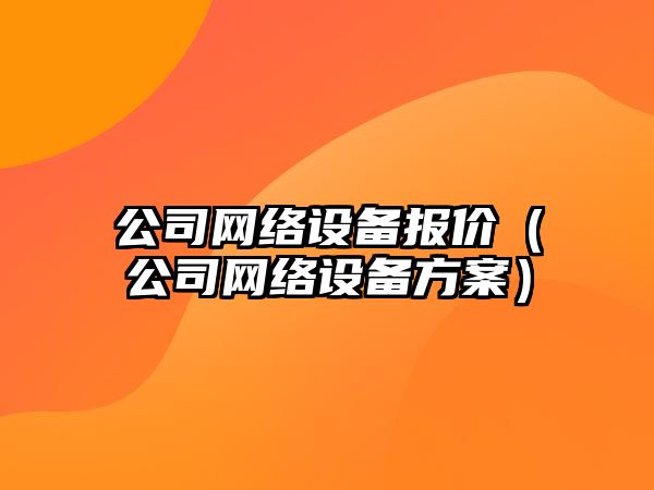 公司網(wǎng)絡(luò )設備報價(jià)（公司網(wǎng)絡(luò )設備方案）
