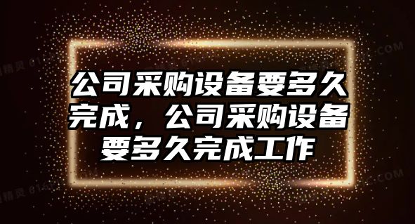 公司采購設備要多久完成，公司采購設備要多久完成工作