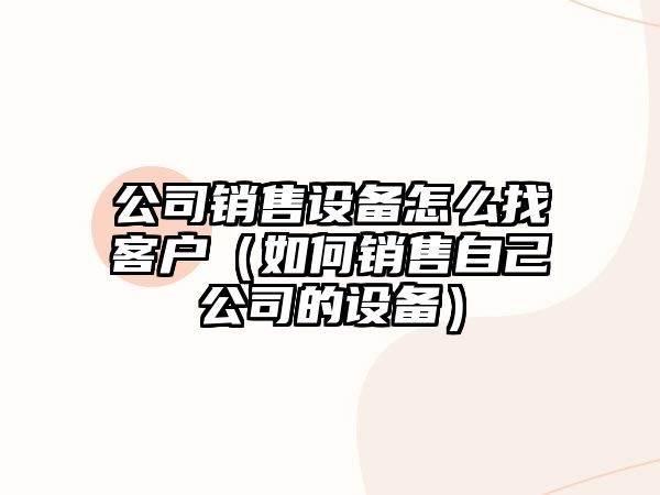 公司銷(xiāo)售設備怎么找客戶(hù)（如何銷(xiāo)售自己公司的設備）