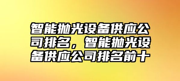 智能拋光設備供應公司排名，智能拋光設備供應公司排名前十