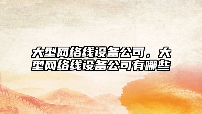 大型網(wǎng)絡(luò )線(xiàn)設備公司，大型網(wǎng)絡(luò )線(xiàn)設備公司有哪些