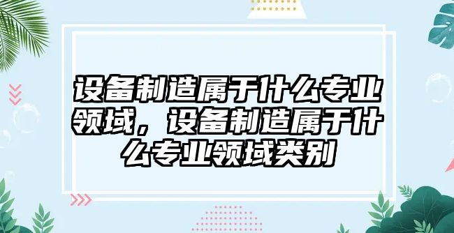設備制造屬于什么專(zhuān)業(yè)領(lǐng)域，設備制造屬于什么專(zhuān)業(yè)領(lǐng)域類(lèi)別