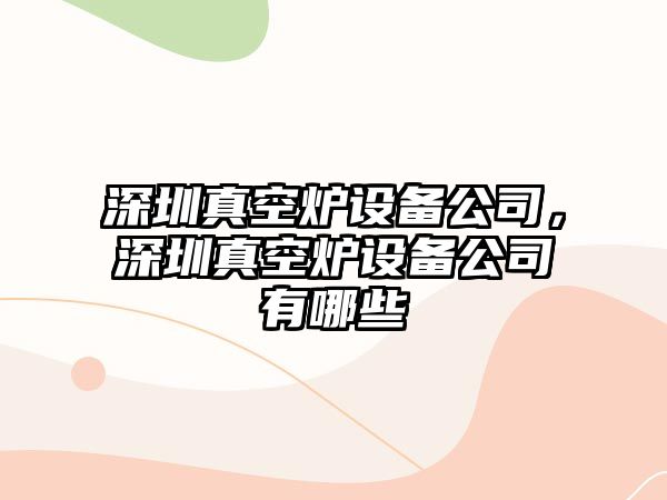 深圳真空爐設備公司，深圳真空爐設備公司有哪些