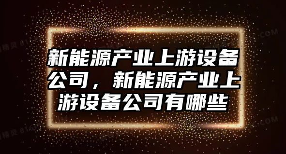 新能源產(chǎn)業(yè)上游設備公司，新能源產(chǎn)業(yè)上游設備公司有哪些