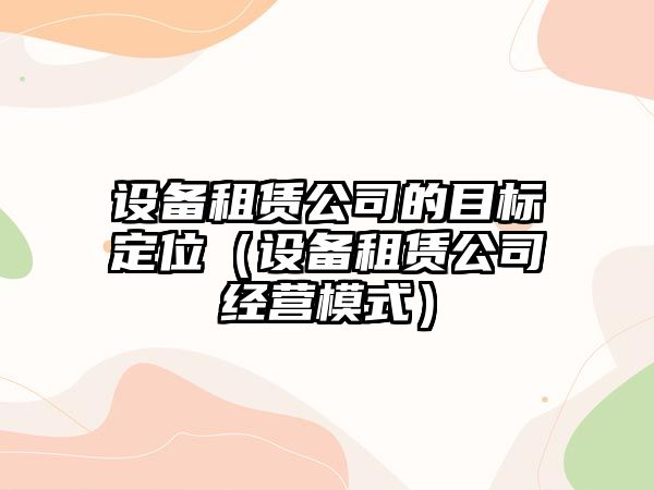 設備租賃公司的目標定位（設備租賃公司經(jīng)營(yíng)模式）