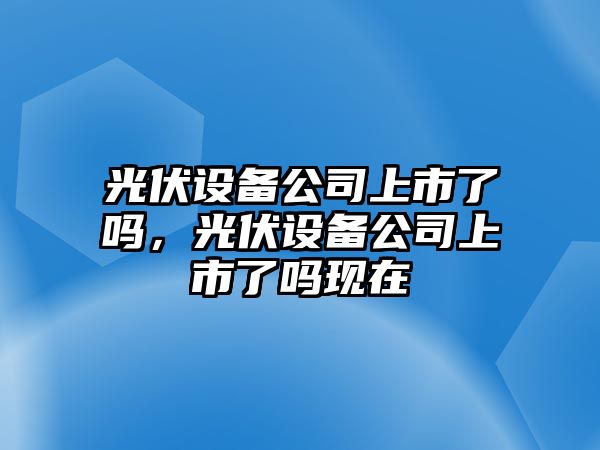 光伏設備公司上市了嗎，光伏設備公司上市了嗎現在