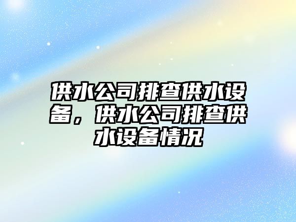 供水公司排查供水設備，供水公司排查供水設備情況