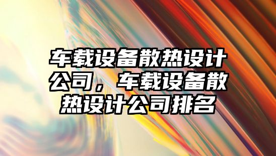 車(chē)載設備散熱設計公司，車(chē)載設備散熱設計公司排名