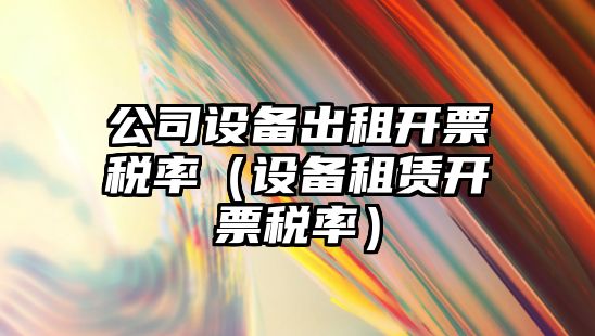 公司設備出租開(kāi)票稅率（設備租賃開(kāi)票稅率）