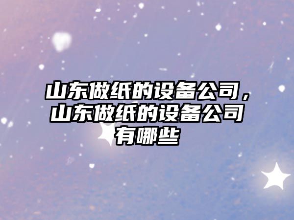 山東做紙的設備公司，山東做紙的設備公司有哪些
