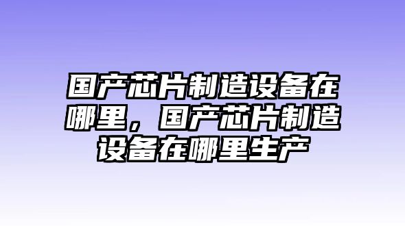 國產(chǎn)芯片制造設備在哪里，國產(chǎn)芯片制造設備在哪里生產(chǎn)