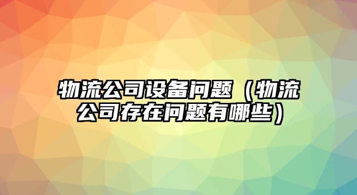 物流公司設備問(wèn)題（物流公司存在問(wèn)題有哪些）