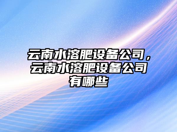 云南水溶肥設備公司，云南水溶肥設備公司有哪些