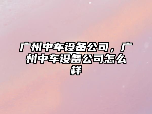 廣州中車(chē)設備公司，廣州中車(chē)設備公司怎么樣