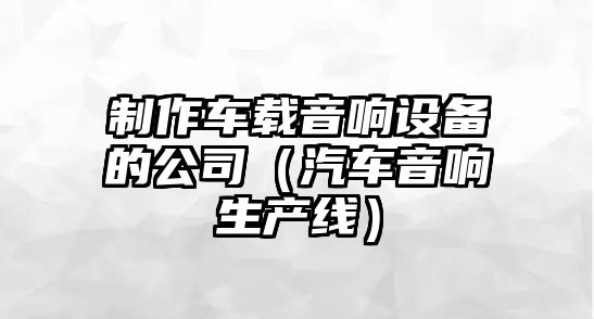 制作車(chē)載音響設備的公司（汽車(chē)音響生產(chǎn)線(xiàn)）