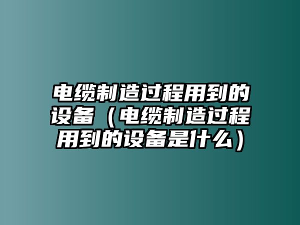 電纜制造過(guò)程用到的設備（電纜制造過(guò)程用到的設備是什么）