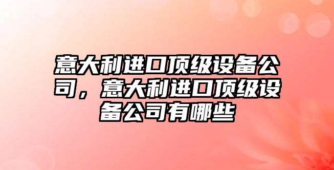 意大利進(jìn)口頂級設備公司，意大利進(jìn)口頂級設備公司有哪些