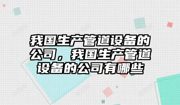 我國生產(chǎn)管道設備的公司，我國生產(chǎn)管道設備的公司有哪些