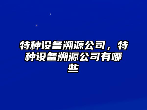 特種設備溯源公司，特種設備溯源公司有哪些