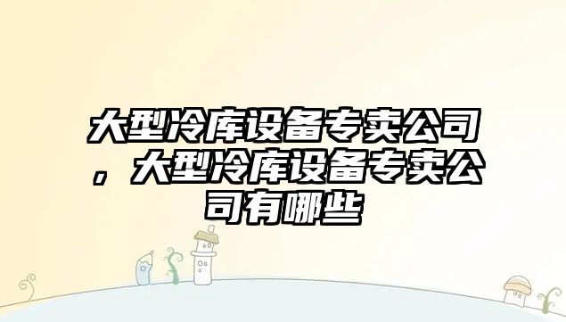 大型冷庫設備專(zhuān)賣(mài)公司，大型冷庫設備專(zhuān)賣(mài)公司有哪些