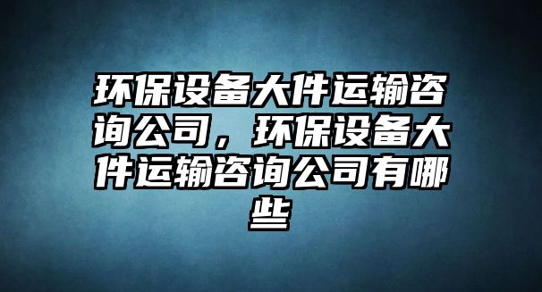 環(huán)保設備大件運輸咨詢(xún)公司，環(huán)保設備大件運輸咨詢(xún)公司有哪些