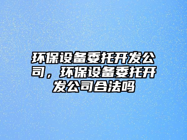 環(huán)保設備委托開(kāi)發(fā)公司，環(huán)保設備委托開(kāi)發(fā)公司合法嗎
