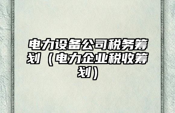 電力設備公司稅務(wù)籌劃（電力企業(yè)稅收籌劃）