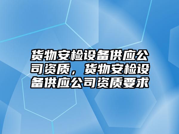 貨物安檢設備供應公司資質(zhì)，貨物安檢設備供應公司資質(zhì)要求