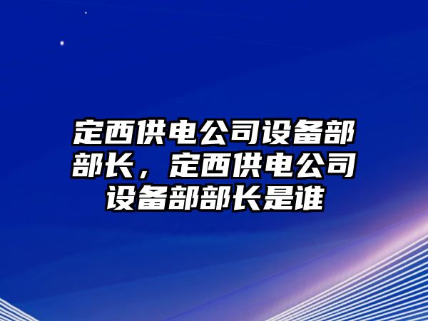定西供電公司設備部部長(cháng)，定西供電公司設備部部長(cháng)是誰(shuí)