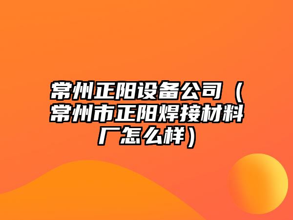 常州正陽(yáng)設備公司（常州市正陽(yáng)焊接材料廠(chǎng)怎么樣）