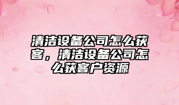 清潔設備公司怎么獲客，清潔設備公司怎么獲客戶(hù)資源