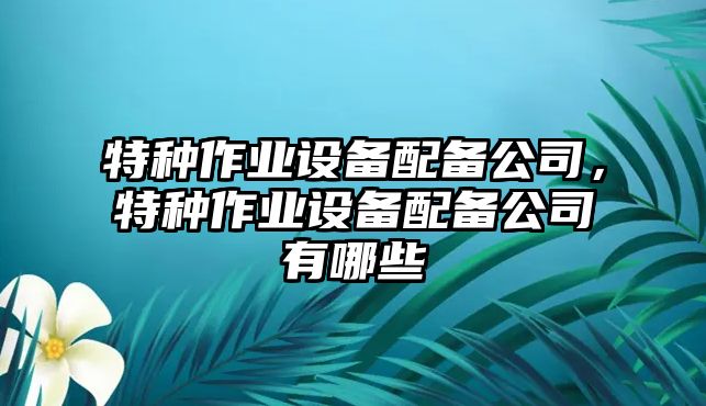 特種作業(yè)設備配備公司，特種作業(yè)設備配備公司有哪些