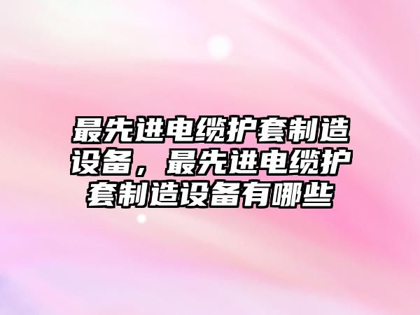 最先進(jìn)電纜護套制造設備，最先進(jìn)電纜護套制造設備有哪些