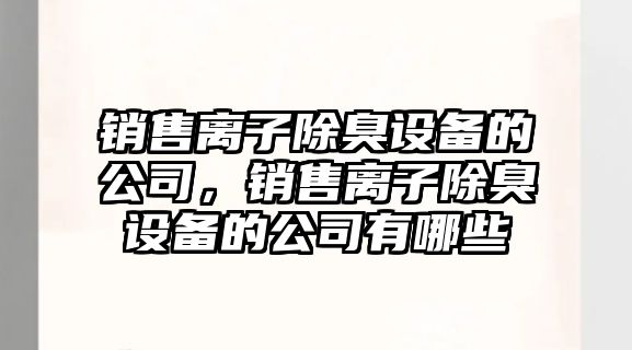 銷(xiāo)售離子除臭設備的公司，銷(xiāo)售離子除臭設備的公司有哪些